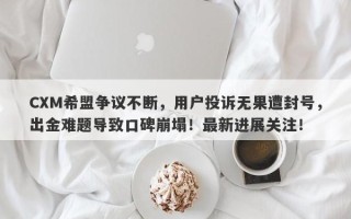 CXM希盟争议不断，用户投诉无果遭封号，出金难题导致口碑崩塌！最新进展关注！