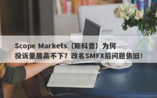 Scope Markets（斯科普）为何投诉量居高不下？改名SMFX后问题依旧！