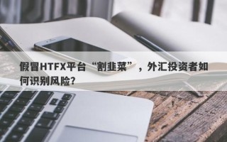 假冒HTFX平台“割韭菜”，外汇投资者如何识别风险？