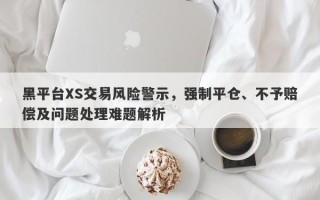 黑平台XS交易风险警示，强制平仓、不予赔偿及问题处理难题解析