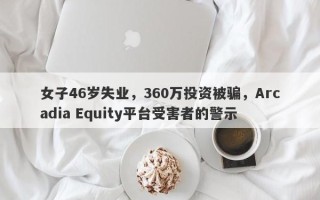 女子46岁失业，360万投资被骗，Arcadia Equity平台受害者的警示