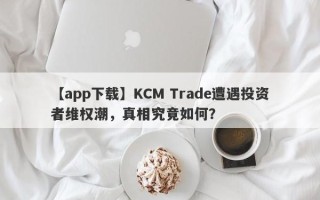 【app下载】KCM Trade遭遇投资者维权潮，真相究竟如何？