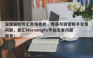 深度解析外汇市场危机，券商与资管联手引发问题，晨汇MorningFx平台出金问题频发！