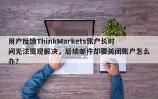 用户反馈ThinkMarkets账户长时间无法提现解决，后续邮件却要关闭账户怎么办？