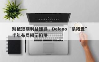 别被短期利益迷惑，Deleno“杀猪盘”半年布局揭示陷阱