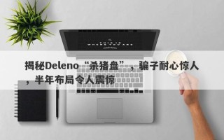 揭秘Deleno“杀猪盘”，骗子耐心惊人，半年布局令人震惊