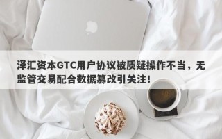 泽汇资本GTC用户协议被质疑操作不当，无监管交易配合数据篡改引关注！