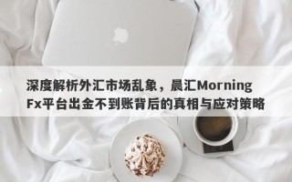 深度解析外汇市场乱象，晨汇MorningFx平台出金不到账背后的真相与应对策略