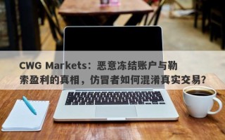 CWG Markets：恶意冻结账户与勒索盈利的真相，仿冒者如何混淆真实交易？