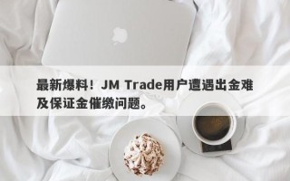 最新爆料！JM Trade用户遭遇出金难及保证金催缴问题。