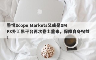 警惕Scope Markets又或是SMFX外汇黑平台再次卷土重来，保障自身权益！