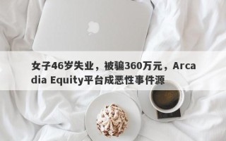 女子46岁失业，被骗360万元，Arcadia Equity平台成恶性事件源