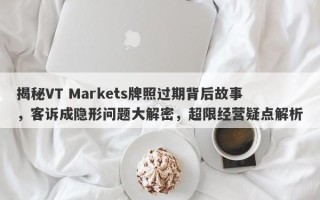 揭秘VT Markets牌照过期背后故事，客诉成隐形问题大解密，超限经营疑点解析