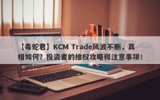 【毒蛇君】KCM Trade风波不断，真相如何？投资者的维权攻略和注意事项！