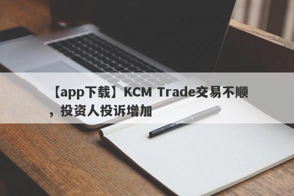 【app下载】KCM Trade交易不顺，投资人投诉增加-第1张图片-要懂汇