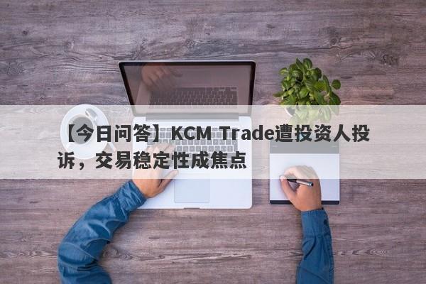 【今日问答】KCM Trade遭投资人投诉，交易稳定性成焦点-第1张图片-要懂汇