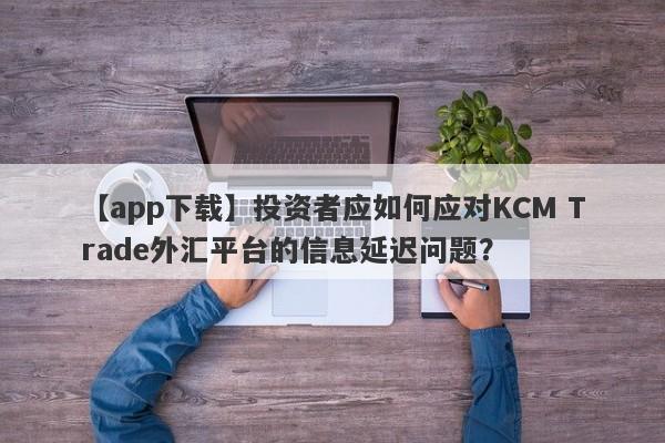 【app下载】投资者应如何应对KCM Trade外汇平台的信息延迟问题？-第1张图片-要懂汇