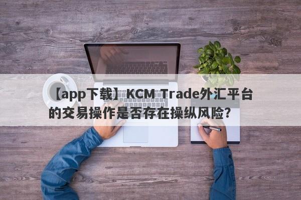 【app下载】KCM Trade外汇平台的交易操作是否存在操纵风险？-第1张图片-要懂汇