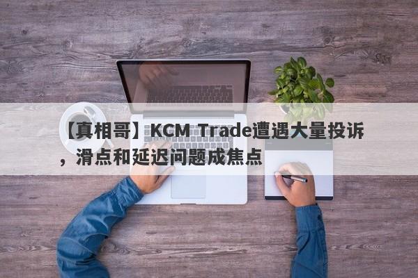 【真相哥】KCM Trade遭遇大量投诉，滑点和延迟问题成焦点-第1张图片-要懂汇