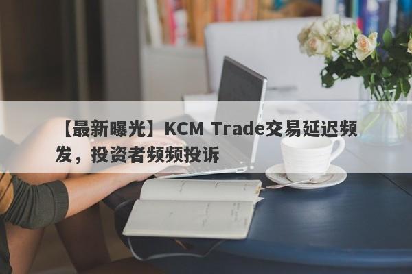 【最新曝光】KCM Trade交易延迟频发，投资者频频投诉-第1张图片-要懂汇