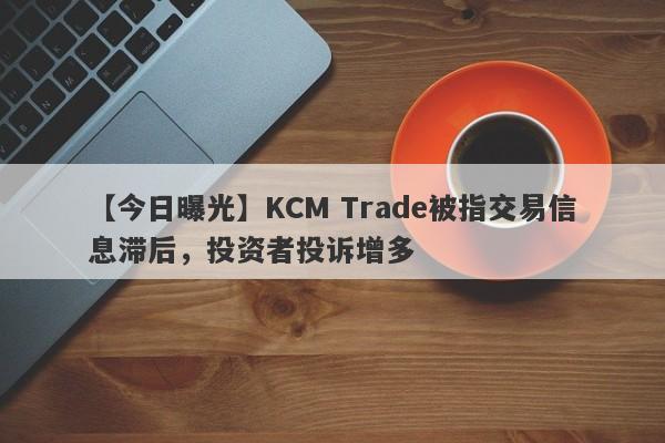 【今日曝光】KCM Trade被指交易信息滞后，投资者投诉增多-第1张图片-要懂汇