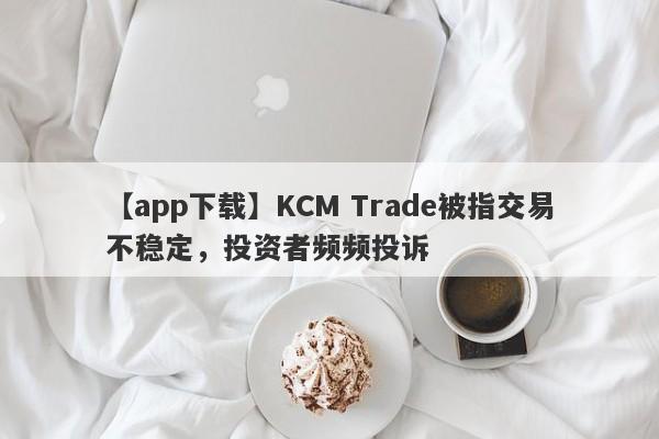 【app下载】KCM Trade被指交易不稳定，投资者频频投诉-第1张图片-要懂汇