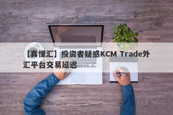 【真懂汇】投资者疑惑KCM Trade外汇平台交易延迟-第1张图片-要懂汇