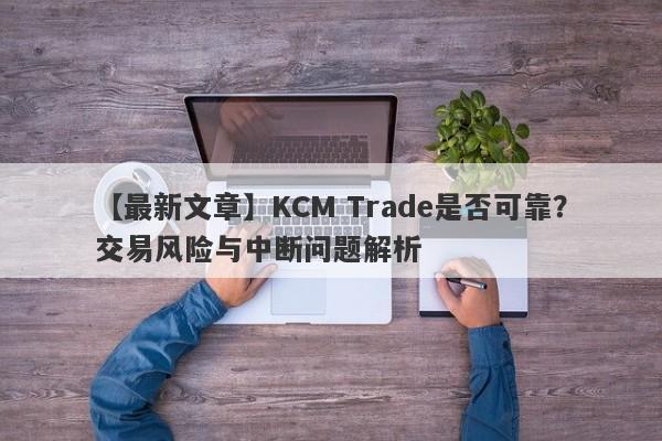 【最新文章】KCM Trade是否可靠？交易风险与中断问题解析-第1张图片-要懂汇