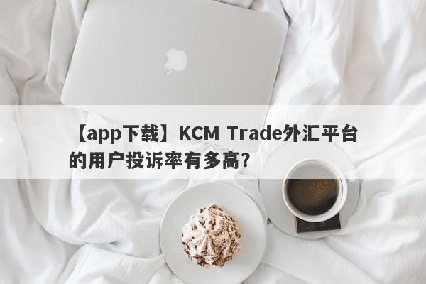 【app下载】KCM Trade外汇平台的用户投诉率有多高？-第1张图片-要懂汇