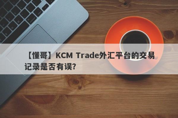 【懂哥】KCM Trade外汇平台的交易记录是否有误？-第1张图片-要懂汇