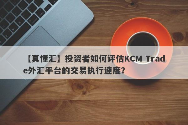 【真懂汇】投资者如何评估KCM Trade外汇平台的交易执行速度？-第1张图片-要懂汇