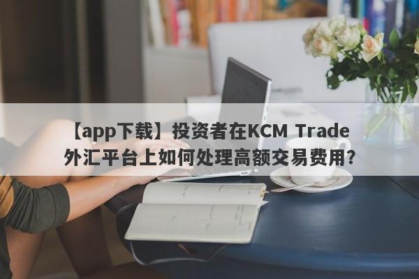 【app下载】投资者在KCM Trade外汇平台上如何处理高额交易费用？-第1张图片-要懂汇