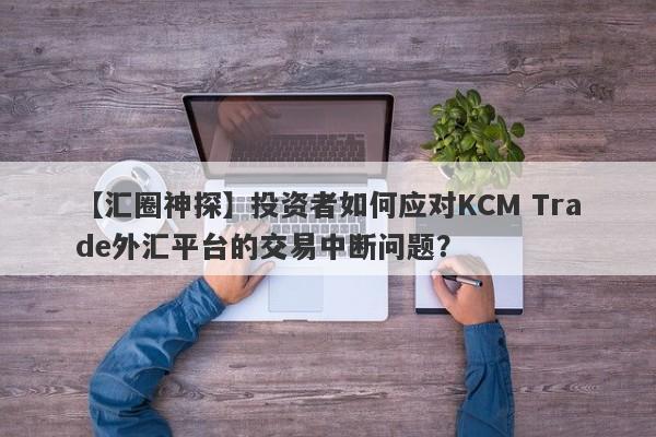 【汇圈神探】投资者如何应对KCM Trade外汇平台的交易中断问题？-第1张图片-要懂汇