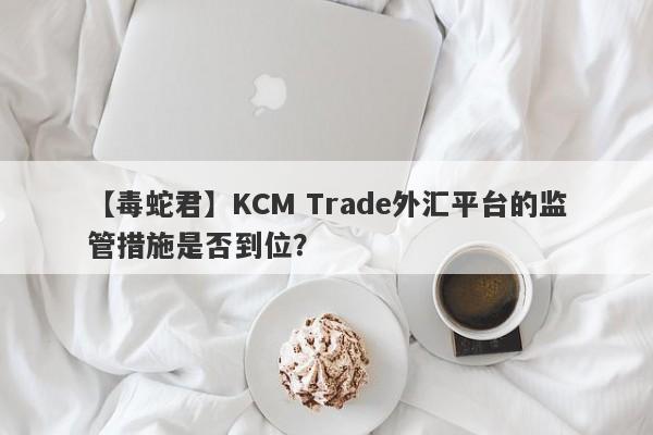 【毒蛇君】KCM Trade外汇平台的监管措施是否到位？-第1张图片-要懂汇