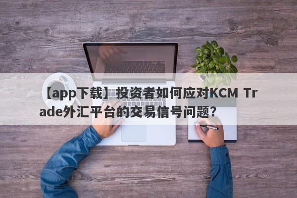 【app下载】投资者如何应对KCM Trade外汇平台的交易信号问题？-第1张图片-要懂汇