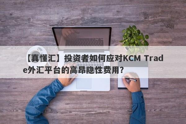 【真懂汇】投资者如何应对KCM Trade外汇平台的高昂隐性费用？-第1张图片-要懂汇