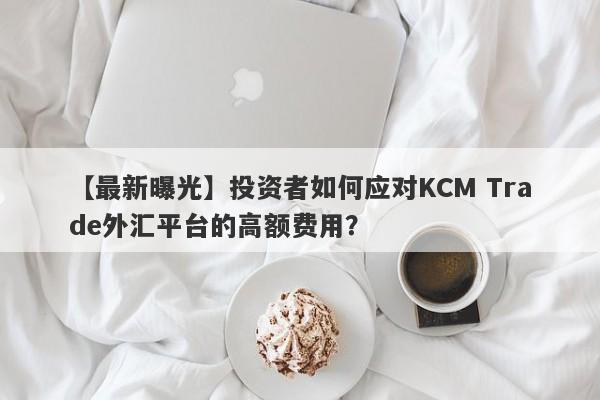 【最新曝光】投资者如何应对KCM Trade外汇平台的高额费用？-第1张图片-要懂汇