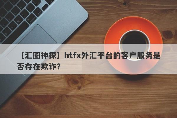 【汇圈神探】htfx外汇平台的客户服务是否存在欺诈？-第1张图片-要懂汇