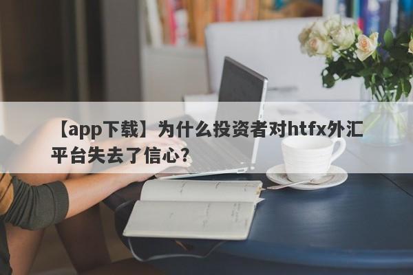 【app下载】为什么投资者对htfx外汇平台失去了信心？-第1张图片-要懂汇