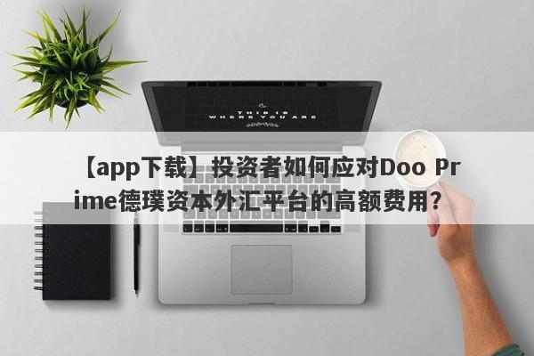 【app下载】投资者如何应对Doo Prime德璞资本外汇平台的高额费用？-第1张图片-要懂汇