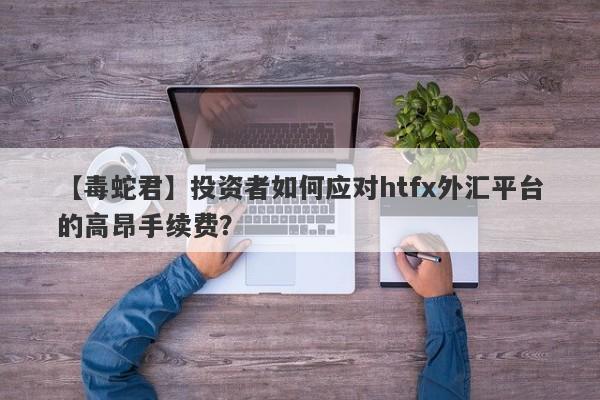 【毒蛇君】投资者如何应对htfx外汇平台的高昂手续费？-第1张图片-要懂汇