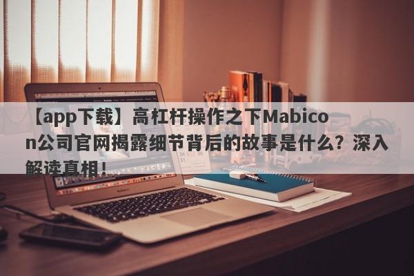 【app下载】高杠杆操作之下Mabicon公司官网揭露细节背后的故事是什么？深入解读真相！-第1张图片-要懂汇