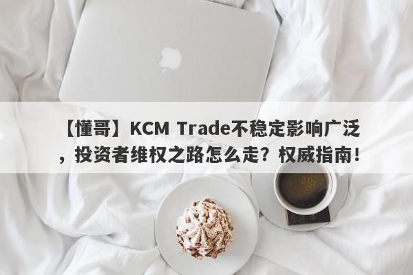 【懂哥】KCM Trade不稳定影响广泛，投资者维权之路怎么走？权威指南！-第1张图片-要懂汇