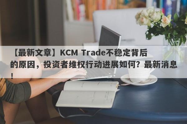 【最新文章】KCM Trade不稳定背后的原因，投资者维权行动进展如何？最新消息！-第1张图片-要懂汇