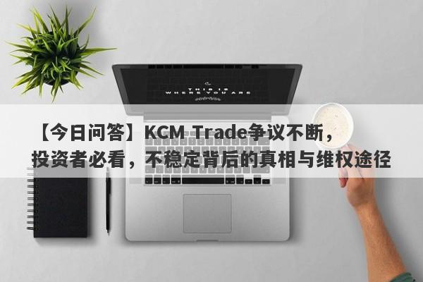 【今日问答】KCM Trade争议不断，投资者必看，不稳定背后的真相与维权途径-第1张图片-要懂汇