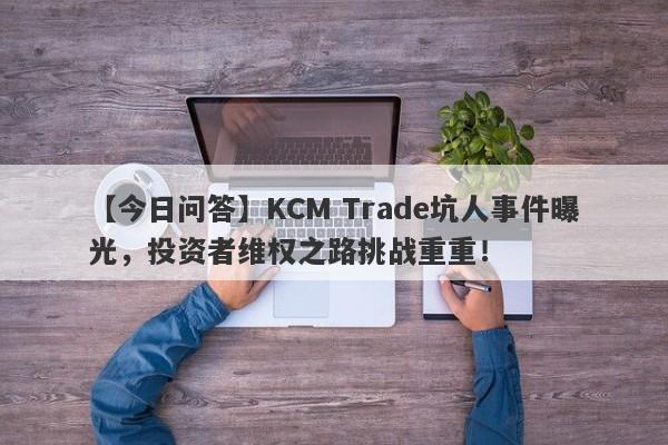 【今日问答】KCM Trade坑人事件曝光，投资者维权之路挑战重重！-第1张图片-要懂汇