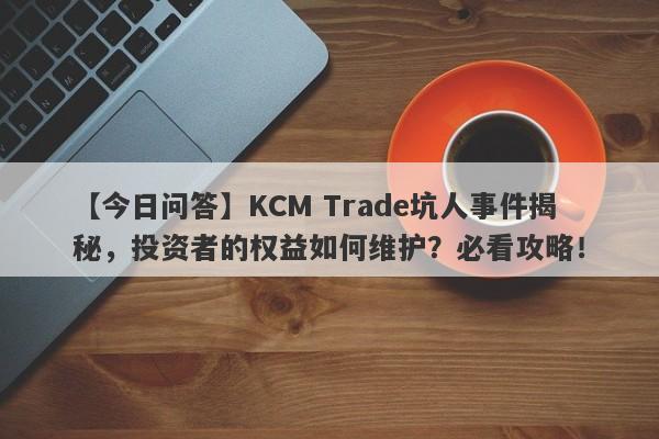 【今日问答】KCM Trade坑人事件揭秘，投资者的权益如何维护？必看攻略！-第1张图片-要懂汇