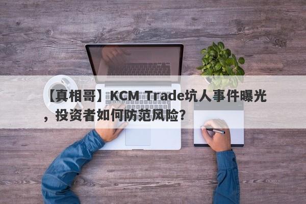 【真相哥】KCM Trade坑人事件曝光，投资者如何防范风险？-第1张图片-要懂汇