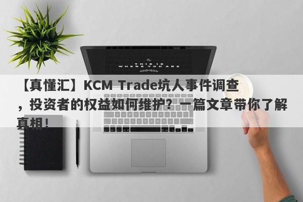 【真懂汇】KCM Trade坑人事件调查，投资者的权益如何维护？一篇文章带你了解真相！-第1张图片-要懂汇