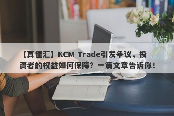 【真懂汇】KCM Trade引发争议，投资者的权益如何保障？一篇文章告诉你！-第1张图片-要懂汇